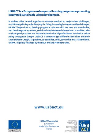 URBACT is a European exchange and learning programme promoting
integratedsustainableurbandevelopment.
It enables cities to work together to develop solutions to major urban challenges,
re-a�ﬁrming the key role they play in facing increasingly complex societal changes.
URBACT helps cities to develop pragmatic solutions that are new and sustainable,
and that integrate economic, social and environmental dimensions. It enables cities
to share good practices and lessons learned with all professionals involved in urban
policy throughout Europe. URBACT II comprises 550 di�ferent sized cities and their
Local Support Groups, 61 projects, 29 countries, and 7,000 active local stakeholders.
URBACT is jointly ﬁnanced by the ERDF and the Member States.
URBACT Secretariat
5, rue Pleyel
93283 Saint Denis cedex
France
www.urbact.eu
 