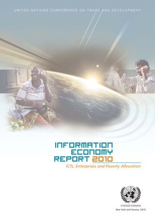 ICTs, Enterprises and Poverty Alleviation
Information
Economy
Report 2010
New York and Geneva, 2010
U N I T E D N A T I O N S C O N F E R E N C E O N T R A D E A N D D E V E L O P M E N T
EMBARGO
The contents of this Report must not be
quoted or summarized in the print,
broadcast or electronic media before
14 October 2010, 17:00 GMT
 