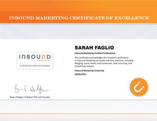 SARAH FAGLIO
Inbound Marketing Certified Professional
This certificate acknowledges the recipient's proficiency
in Inbound Marketing principles and best practices, including
blogging, social media, lead conversion, lead nurturing, and
closed-loop analysis.
Inbound Marketing University
10/26/2011
Brian Halligan, HubSpot CEO and Founder
 