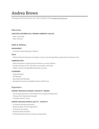 Andrea Brown
341 Rutgers St APT DN, Rochester NY, 14607 | (585)576-3148 | andigbrown@yahoo.com
·
Education
ASSOCAITES | DECMBER 2015 | MONROE COMMUNITY COLLEGE
· Major: Accounting
· Minor: Business
Skills & Abilities
MANAGEMENT
· Currently a Support Manager at Walmart
SALES
· Worked with local businesses and colleges to cater events during holidays, graduations,and charity events
COMMUNICATION
· Delivered speeches to larges groups to motivate or correct problems
· Provided customer service over phone conversations and emails
· Talked customers through difficult situations in person
LEADERSHIP
· Support Manager
· Deli Manager
· Meat Department Manager
· Managed the Customer Availability Program ( CAP ) Team
Experience
SUPPORT MANAGER | WALMART | AUGUST 09 - PRESENT
· Oversee daily operations of consumable,fresh, and grocery department
· Training of new department managers
· Providing customer service
OPENING MANAGER | SUBWAY | JULY O7 – AUGUST 09
· In charge of morning preparations
· Balanced register from the night before
· In charge of all ordering
· Prepared weekly schedules
· Worked with local business to bring in catering orders
 