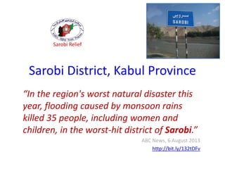 Sarobi District, Kabul Province
“In the region's worst natural disaster this
year, flooding caused by monsoon rains
killed 35 people, including women and
children, in the worst-hit district of Sarobi.”
ABC News, 6 August 2013
http://bit.ly/132tDFv
Sarobi Relief
 