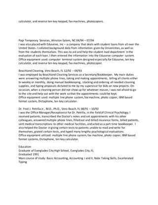 calculator, and reverse ten-key keypad, fax machines, photocopiers.
Popi Temporary Services, Winston-Salem, NC 04/94 – 07/94
I was also placed with Eduserve, Inc – a company that deals with student loans from all over the
United States. I collated background data from information given by Universities, as well as
from the students themselves. This was to aid and help the student load department in the
evaluation of each loan. I then entered the information into the Eduserve computer system.
Office equipment used: computer terminal system designed especially for Eduserve, ten key
calculator, and reverse ten-key keypad, fax machines, photocopier.
Beachland Cleaning, Vero Beach, FL 12/92 – 04/93
I was employed by Beachland Cleaning Services as a Secretary/Bookkeeper. My main duties
were answering multiple phone lines, taking and making appointments, billing all clients either
bi-weekly or monthly, doing manual bookkeeping, stocking and ordering all needed cleaning
supplies, and typing proposals dictated to me by my supervisor for bids on new projects. On
occasion, when a cleaning person did not show up for whatever reason, I was not afraid to go
to the site and help out with the work so that the appointments could be kept.
Office equipment used: multiple line phone system, fax machine, photo copier, IBM based
format system, Dictaphone, ten key calculater.
Dr. Fred J. Petrilla Jr., M.D., Ph.D., Vero Beach, FL 08/91 – 10/92
I was the Office Manager/Receptionist for Dr. Petrilla, in the field of Clinical Psychology. I
received patients, transcribed the Doctor’s notes and set appointments with his other
colleagues, answered multiple phone lines, filled out and billed insurance forms, billed patients,
sent medical transcriptions to other medical facilities, and acted as a part-time bookkeeper. I
also helped the Doctor in giving certain tests to patients unable to read and write for
themselves, grated certain tests, and typed many lengthy psychological evaluations.
Office equipment utilized: multiple line phone system, fax machine, photo copier, IBM based
format systems, Dictaphone, ten key calculator.
Education
Graduate of Everglades City High School, Everglades City, FL
Graduated 1991
Main course of study: Basic Accounting, Accounting I and II, Note Taking Skills, Excellerated
Typing
 
