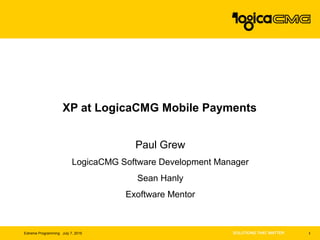 1Extreme Programming July 7, 2015
XP at LogicaCMG Mobile Payments
Paul Grew
LogicaCMG Software Development Manager
Sean Hanly
Exoftware Mentor
 