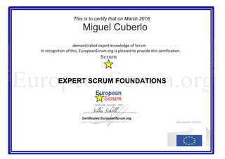 This is to certify that on March 2016
Miguel Cuberlo
																																																			demonstrated	expert	knowledge	of	Scrum		
																												In	recognition	of	this,	EuropeanScrum.org	is	pleased	to	provide	this	certification.	
EXPERT SCRUM FOUNDATIONS
																																																																													 																																																																																										
Certificate Number: 4981
Silke Schöll
Certificates EuropeanScrum.org
01011001000011111110010011100111 European Union
E	
U	
R	
O	
P	
E	
A	
N	
S	
C	
R	
U	
M	
.	
O	
R	
G	
E	
U	
R	
O	
P	
E	
A	
N	
S	
C	
R	
U	
M	
.	
O	
R	
G	
 