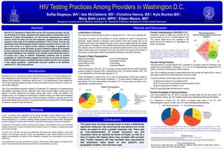 HIV Testing Practices Among Providers in Washington D.C.
Sofija Degesys, BA1; Isla McClelland, BS1; Christina Hanna, BS1; Kyle Bunker,BS1;
Mary Beth Levin, MPH1; Eileen Moore, MD2
Abstract
1Georgetown University School of Medicine, Washington, DC; 2Department of Medicine, Georgetown University Hospital, Washington,
Introduction
Methods
Conclusions
References
Acknowledgments
Georgetown University
1. Global Business Coalition on HIV/AIDS, Tuberculosis and Malaria. Why Aren’t D.C. Doctors Testing for HIV? 2010 Nov 17 <http://www.gbcimpact.org/node/2897>.
2. District of Columbia Department of Health. The District of Columbia HIV/AIDS Epidemiology 2008 Update.
3. District of Columbia Department of Health and George Washington University School of Public Health and Health Services. District of Columbia HIV/AIDS Behavioral Surveillance Summary Report 2008.
4. Centers for Disease Control and Prevention. Revised Recommendations for HIV Testing of Adults, Adolescents, and Pregnant Women in Health Care Settings. MMWR Morb Moral Wkly Rep. 2006 Sep 22.
Results and Discussion
Both the D.C. Department of Health (DOH) and the CDC recommend providers use opt-
out HIV testing for all adults, adolescents and pregnant patients. Unfortunately, lack of
adherence to these recommendations can have serious consequences as patients
unaware of their HIV status will have later diagnoses, correlating with worse medical
outcomes. It also leads to the unwitting transmission of HIV to others. A survey was
distributed through 520 Georgetown medical students to providers in the D.C. area. The
goal of this survey is to assess provider practices, knowledge of guidelines and
perceived barriers to routine HIV testing, as well as creating an opportunity for students
to have a discussion about HIV testing with their preceptors. Unfortunately, limitations
with student distribution and completion of the voluntary survey reduced the return to
25 surveys over 2 years of collection. Nonetheless, preliminary data on provider
perspectives on routine HIV testing suggests that providers do not know the extent to
which HIV affects the district, and biases lead them to believe that HIV is not a problem
in their patient populations - predominantly Caucasian residents of the Northwest
quadrant of D.C. with private insurance.
According to the D.C. Department of Health 2008 Epidemiology Update, 3% of district residents have
been diagnosed as living with HIV/AIDS. An additional 1/3 to 1/2 of residents living with HIV/AIDS are
unaware of their diagnosis.1,2 Furthermore, data from the D.C. HIV Health Behavior Study3 showed that
75% of newly diagnosed patients had been to at least one medical provider in the past 12 months, but
had not been diagnosed.
One of the most effective prevention methods is to implement HIV screening for all adolescents and
adult patients. According to the CDC September 2006 revised recommendations4 routine opt-out HIV
testing in all adults, adolescents and pregnant women (age 13-64) in health care settings is the
standard of care, and is followed by annual testing if indicated. Building upon these recommendations,
the DC DOH has expanded the age range (13-84) and frequency of testing. In particular, the DC DOH
recommends offering the test annually for the general population and semiannually for MSM regardless
of presence or absence of high-risk behavior.
In 2011, our research group collaborated with the George Washington University Medical School (GW); the
Global Business Coalition on HIV/AIDS, TB and Malaria, the D.C. DOH and the CDC. We developed a survey
that was distributed to D.C. providers, assessing specialty, geographic area of practice, patient demographics,
provider knowledge of HIV testing recommendations, and provider implementation of these recommendations.
A second arm of this project is aimed at involving medical students in the distribution of the survey and thereby
initiating the discussion of routine HIV testing with their mentors (current D.C. providers), increasing both student
and provider knowledge.
In the fall of 2011 and 2012, the survey was distributed to 400 second year medical students to bring to their
mentors in the Ambulatory Care (AC) course, with presentations by peer medical students on current HIV
statistics, recommendations for testing, and the importance of students' role in advocating for this concerning
health issue.
Due to limited return of surveys, we distributed surveys to 120 third year medical students in the spring of 2012
and 2013 during their Ambulatory Medicine month within the Internal Medicine curriculum.
Limited Return of Surveys
25 surveys were returned during the 4 periods of collection from 2011 - 2013, out of a potential 520.
Incorporation of students into the distribution of surveys restricted the number of physicians that
responded. Despite attempts to personally involve students, inform them through peers of the
importance of this issue, and integrate the survey in the AC course, students often will not complete
a survey unless it is mandatory. It is also possible the students did not feel comfortable approaching
their preceptor about HIV while the preceptor was grading the student and the survey may not have
yielded honest results from the physician if the survey was done in the presence of the student. A
future survey will yield greater results if the educational component of the study is removed.
Provider Knowledge of Testing Guidelines
CDC recommendations (Fig. 3A): 95.2% of providers surveyed stated that they were aware of the
CDC guidelines; however, only 35% of these providers were implementing these recommendations.
D.C. Department of Health (Fig. 3B): 68.4% of providers were aware of the D.C. DOH
recommendations; however, of those, only 30.7% were implementing these guidelines.
Fig. 3. Percentages of physicians are who responded as either “Aware and Implementing”, “Aware and Not Implementing” or “Not Aware.”
(A) The CDC recommends that all patients ages 13-64 be tested for HIV in all healthcare settings after the patient is notified and consents
(opt-out testing) and annually for high risk patients. (B) The D.C. DOH recommends that all patients ages 13-84 should be tested annually
and all MSM should be tested every 6 months.
Provider Testing Practices
Fifty-eight percent of providers agreed that it is important to incorporate routine HIV screening in the
medical care of their patients. Surprisingly, 21% (4 out of 25) disagree/strongly disagree that HIV
testing is important to incorporate into routine screening.
Only 4.8% of healthcare providers surveyed reported that they provided HIV tests to 90% or more of
their patients, while 61.9% reported testing 25% of the time or less.
The primary barriers to routine testing cited by providers included:
1) limited time to perform HIV counseling (23.8%)
2) HIV is not an issue for the physician's patient population (23.8%)
3) cost or reimbursement concerns (14.3%)
While 24% specifically stated that there were no barriers.
Fig. 1. Self-reported patient demographics. (A) Estimated percent of patient population of Caucasian, Hispanic/Latino, African American,
Asian/Pacific Islander, Native American/Alaskan Native, Multiracial, or Other. (B) Estimated percent of patient population with Private
Insurance, Medicare, Medicaid, or Self-pay.
The study does not have enough power to make a statistically
significant statement. By removing the educational arm of the
study, we expect to have a greater response rate. There was
an over-representation of private insurance use and
Caucasian races as reported by those surveyed, as well as a
lack of routine HIV testing which may correlate with provider
bias. Further research will help elucidate false assumptions
that physicians make based on their patient's race,
geographic location, and insurance type.
Poster produced by Faculty & Curriculum Support, Georgetown University School of Medicine
We would like to thank Mary Beth Levin (GUSOM), Dr. Catherine Okuliar (GUH), Dr. Eileen Moore (GUH), Dr.
Joesph Timpone (GUH), and Dr. Erica McClaskey (GUH).
Provider Understanding of HIV/AIDS in D.C.
Seventy-two percent of health care providers did not
know the severity of the D.C. HIV/AIDS epidemic. Only
19% correctly stated that all four quadrants of the
district met the UN threshold for a “generalized and
severe” HIV epidemic.
Provider & Patient Demographics
Majority of respondents:
Family Medicine (32%)
Internal Medicine (20%)
Pediatrics (20%)
Patient Demographics: Race (Fig. 1A): On average, providers reported that their patient population
primarily consisted of Caucasian (48%), Hispanic/Latinos (25%), and African American (19%). This
is over-representative of the Caucasian population in D.C.
Patient Demographics: Insurance (Fig. 1B): In terms of reimbursement, 59.6% were covered by
private insurance, 14.1% were covered by Medicaid, 17.1% were covered by Medicare and 7.6%
were self-pay. This is not a representative cross-section of D.C. insurance types, but rather an over-
representation of private insurance.
4 out of 25 were specialists:
2 Hematology Oncology
1 Pulmonology
1 Adolescent Medicine
Fig. 2. Responses to “Which DC quadrant(s) meet the UN criteria for
'generalized and severe' HIV epidemic?” (i.e. HIV prevalence above 1% of the
population). Of the 14 who chose a quadrant (33% answered “Do not know”),
14 selected Southeast, 9 selected Southeast and Northeast, 8 selected
Southeast, Northeast and Southwest, and 4 selected Southeast, Northeast,
Southwest and Northwest.
Physician Responses to
“Which DC Quadrants Meet UN Criteria for HIV
Epidemic?”
Patient Demographics
A B
NW NE
SW SE
8
4 9
14
BA
 