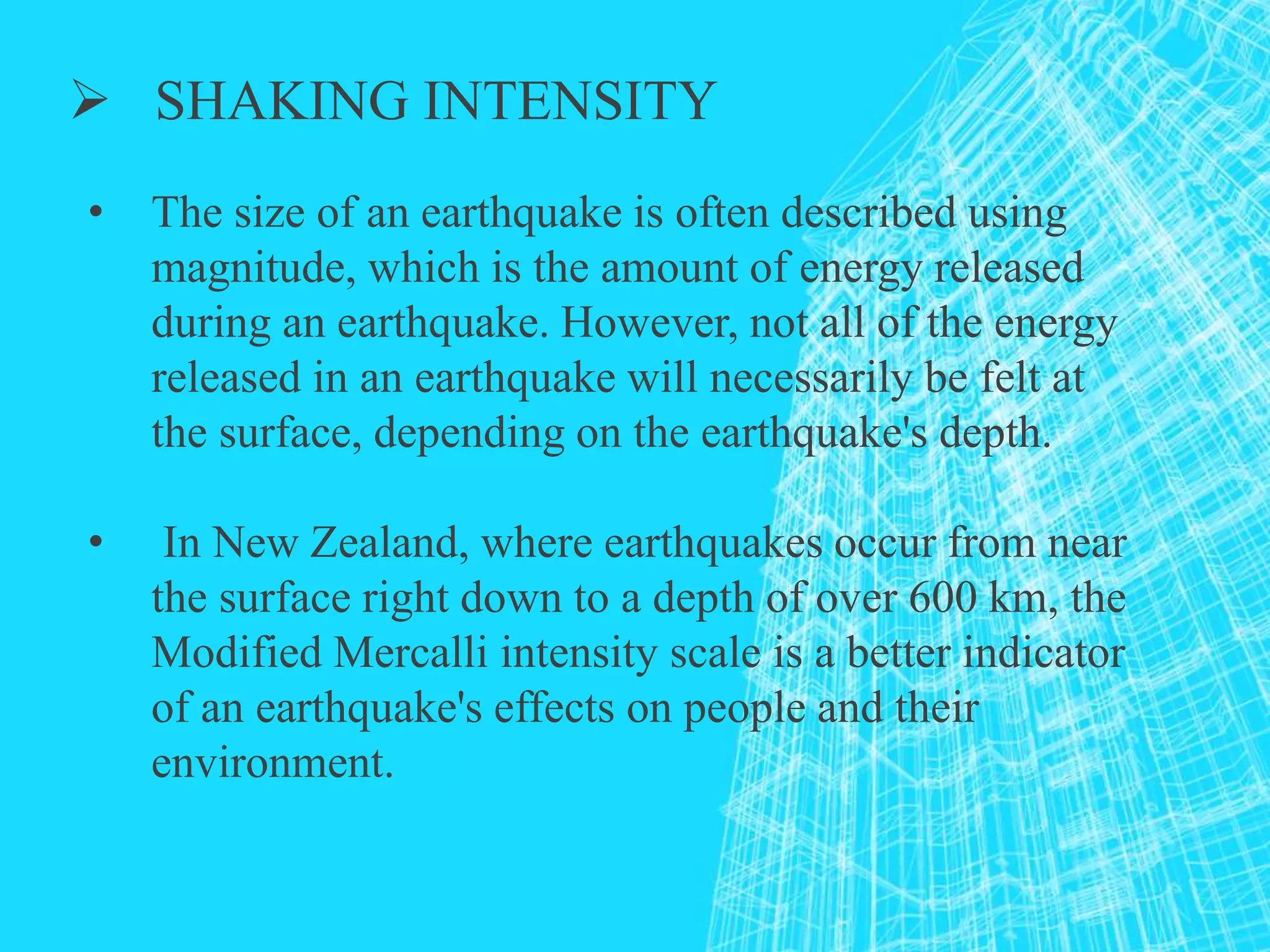  SHAKING INTENSITY
• The size of an earthquake is often described using
magnitude, which is the amount of energy released
during an earthquake. However, not all of the energy
released in an earthquake will necessarily be felt at
the surface, depending on the earthquake's depth.
• In New Zealand, where earthquakes occur from near
the surface right down to a depth of over 600 km, the
Modified Mercalli intensity scale is a better indicator
of an earthquake's effects on people and their
environment.
 
