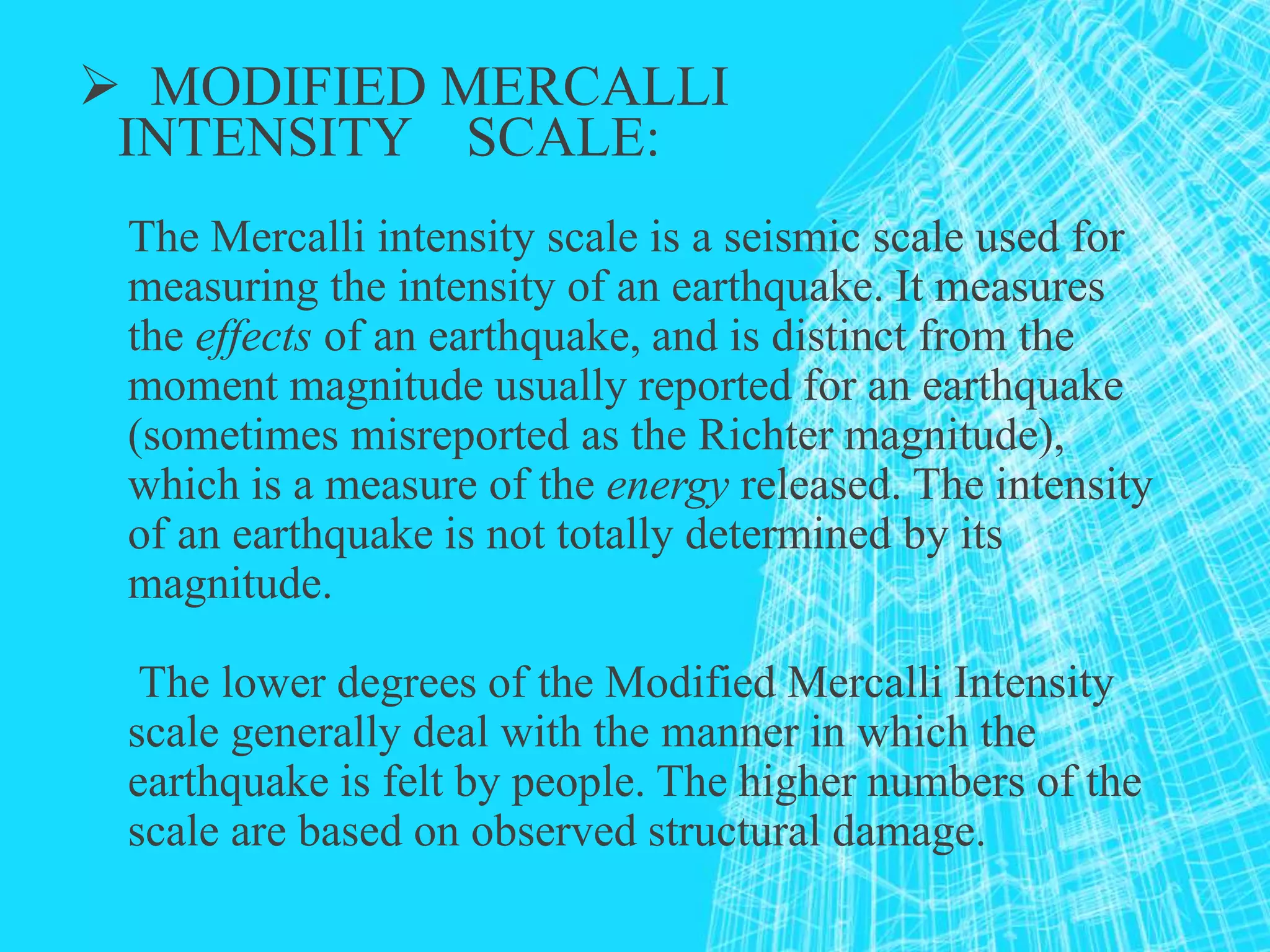  MODIFIED MERCALLI
INTENSITY SCALE:
The Mercalli intensity scale is a seismic scale used for
measuring the intensity of an earthquake. It measures
the effects of an earthquake, and is distinct from the
moment magnitude usually reported for an earthquake
(sometimes misreported as the Richter magnitude),
which is a measure of the energy released. The intensity
of an earthquake is not totally determined by its
magnitude.
The lower degrees of the Modified Mercalli Intensity
scale generally deal with the manner in which the
earthquake is felt by people. The higher numbers of the
scale are based on observed structural damage.
 