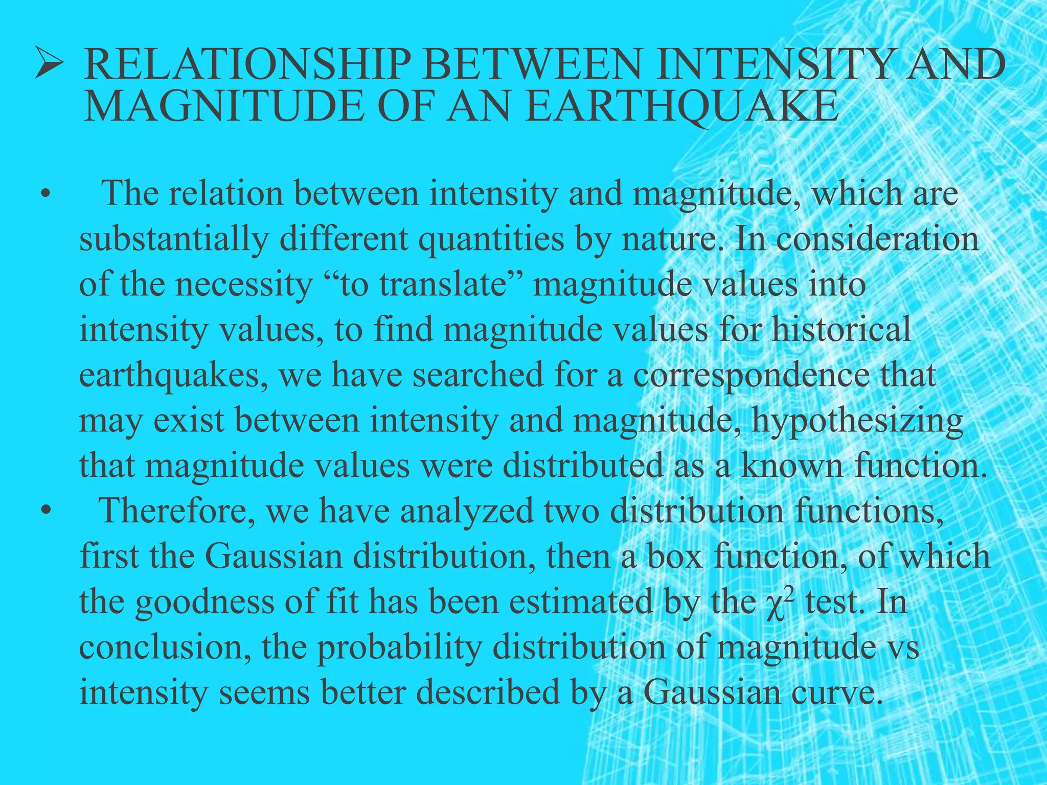  RELATIONSHIP BETWEEN INTENSITYAND
MAGNITUDE OF AN EARTHQUAKE
• The relation between intensity and magnitude, which are
substantially different quantities by nature. In consideration
of the necessity “to translate” magnitude values into
intensity values, to find magnitude values for historical
earthquakes, we have searched for a correspondence that
may exist between intensity and magnitude, hypothesizing
that magnitude values were distributed as a known function.
• Therefore, we have analyzed two distribution functions,
first the Gaussian distribution, then a box function, of which
the goodness of fit has been estimated by the χ2 test. In
conclusion, the probability distribution of magnitude vs
intensity seems better described by a Gaussian curve.
 