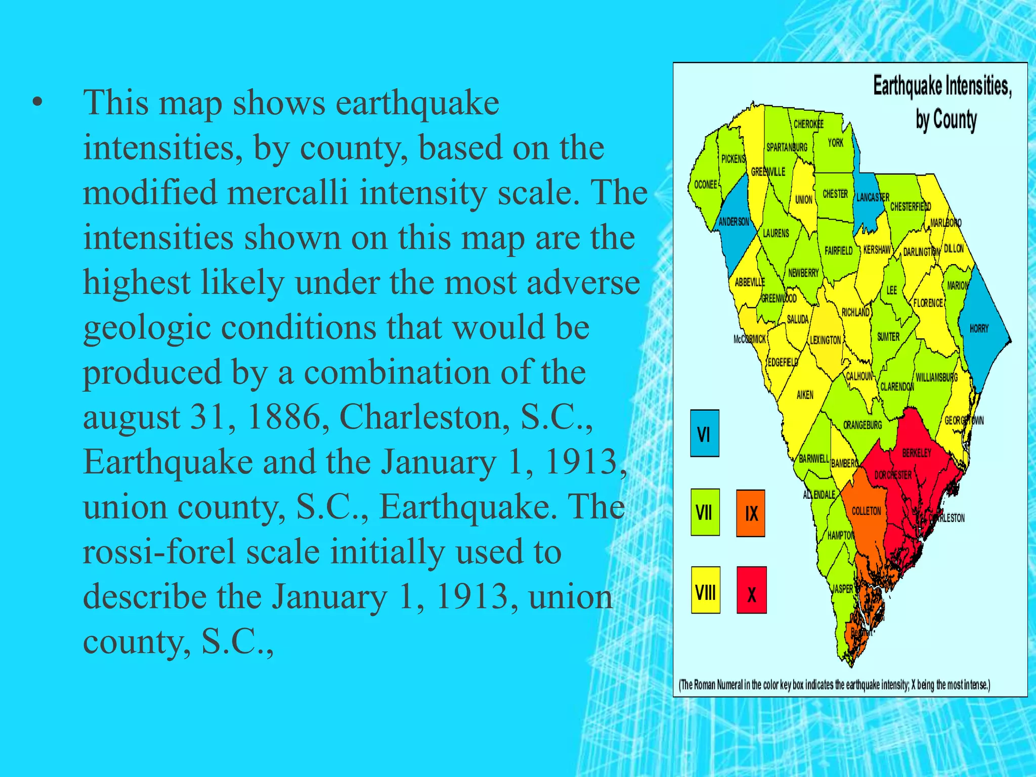• This map shows earthquake
intensities, by county, based on the
modified mercalli intensity scale. The
intensities shown on this map are the
highest likely under the most adverse
geologic conditions that would be
produced by a combination of the
august 31, 1886, Charleston, S.C.,
Earthquake and the January 1, 1913,
union county, S.C., Earthquake. The
rossi-forel scale initially used to
describe the January 1, 1913, union
county, S.C.,
 