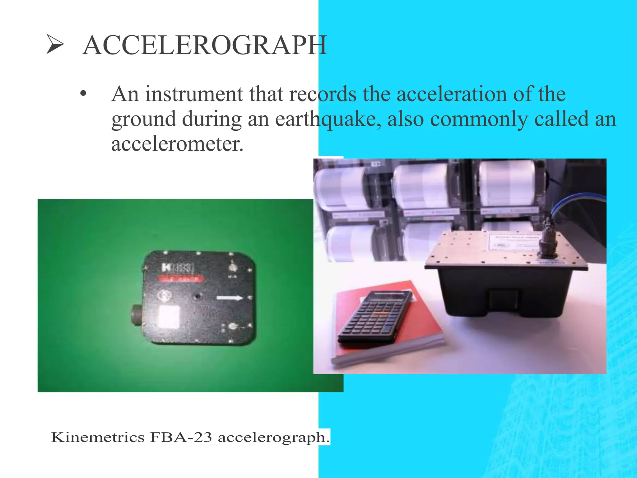  ACCELEROGRAPH
Kinemetrics FBA-23 accelerograph.
• An instrument that records the acceleration of the
ground during an earthquake, also commonly called an
accelerometer.
 