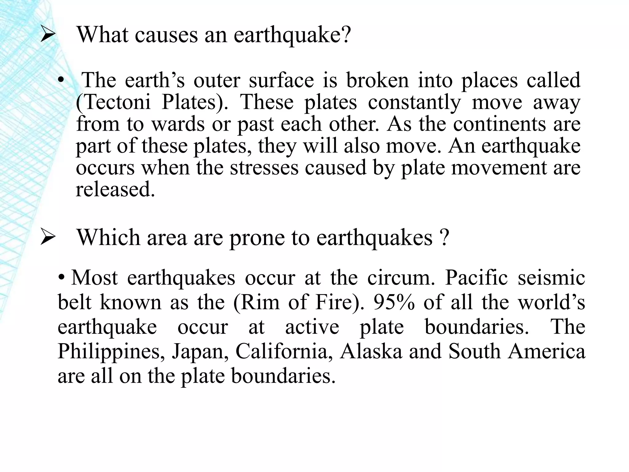  What causes an earthquake?
• The earth’s outer surface is broken into places called
(Tectoni Plates). These plates constantly move away
from to wards or past each other. As the continents are
part of these plates, they will also move. An earthquake
occurs when the stresses caused by plate movement are
released.
 Which area are prone to earthquakes ?
• Most earthquakes occur at the circum. Pacific seismic
belt known as the (Rim of Fire). 95% of all the world’s
earthquake occur at active plate boundaries. The
Philippines, Japan, California, Alaska and South America
are all on the plate boundaries.
 