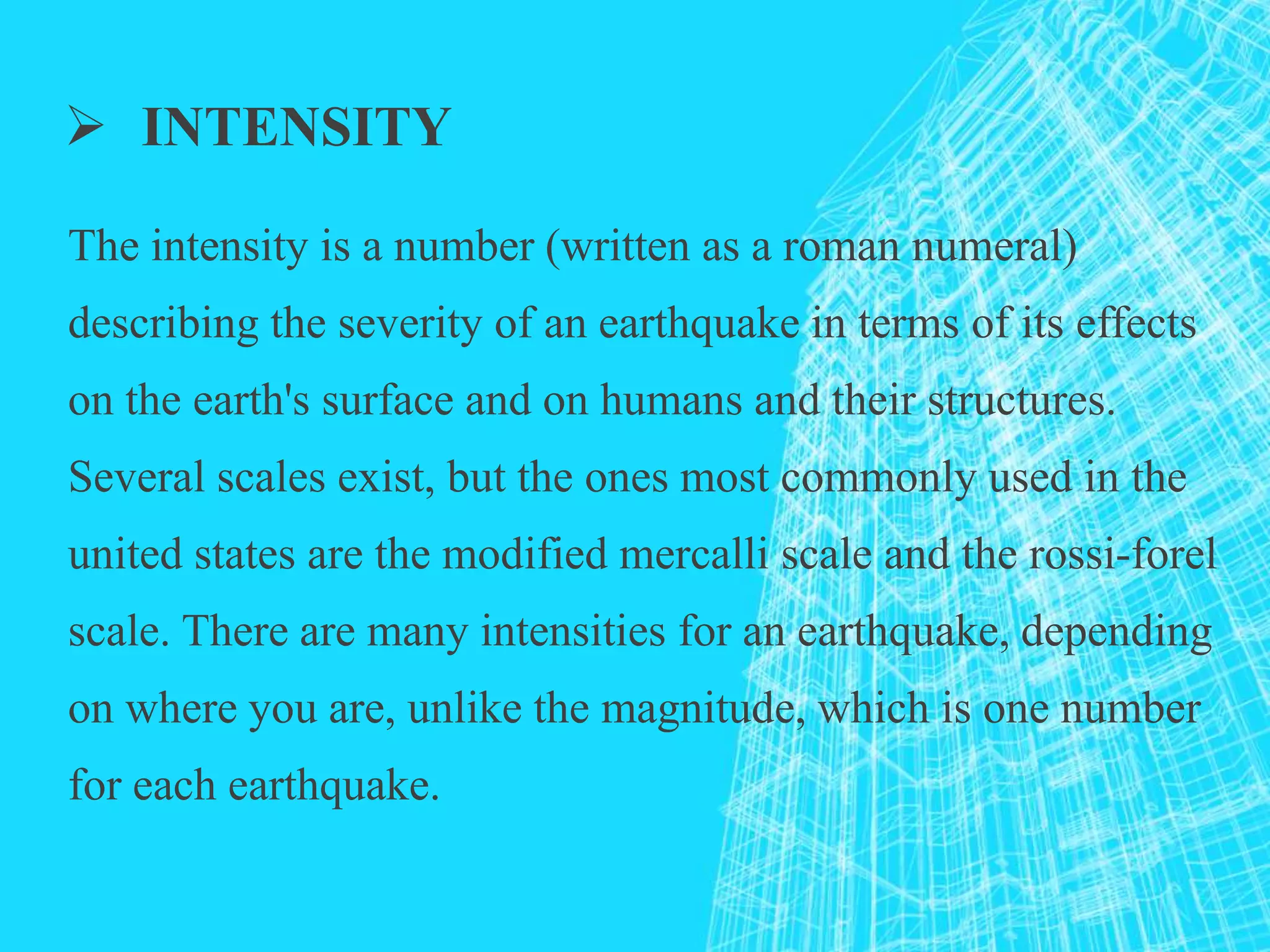  INTENSITY
The intensity is a number (written as a roman numeral)
describing the severity of an earthquake in terms of its effects
on the earth's surface and on humans and their structures.
Several scales exist, but the ones most commonly used in the
united states are the modified mercalli scale and the rossi-forel
scale. There are many intensities for an earthquake, depending
on where you are, unlike the magnitude, which is one number
for each earthquake.
 