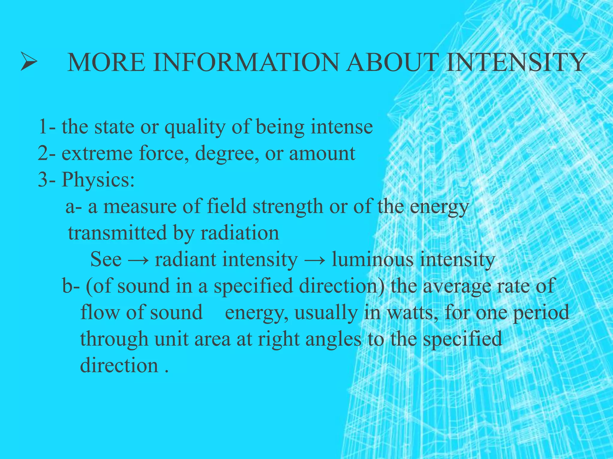  MORE INFORMATION ABOUT INTENSITY
1- the state or quality of being intense
2- extreme force, degree, or amount
3- Physics:
a- a measure of field strength or of the energy
transmitted by radiation
See → radiant intensity → luminous intensity
b- (of sound in a specified direction) the average rate of
flow of sound energy, usually in watts, for one period
through unit area at right angles to the specified
direction .
 