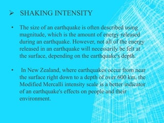 SHAKING INTENSITY
• The size of an earthquake is often described using
magnitude, which is the amount of energy released
during an earthquake. However, not all of the energy
released in an earthquake will necessarily be felt at
the surface, depending on the earthquake's depth.
• In New Zealand, where earthquakes occur from near
the surface right down to a depth of over 600 km, the
Modified Mercalli intensity scale is a better indicator
of an earthquake's effects on people and their
environment.
 