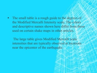  The small table is a rough guide to the degrees of
the Modified Mercalli Intensity scale. The colors
and descriptive names shown here differ from those
used on certain shake maps in other articles.
The large table gives Modified Mercalli scale
intensities that are typically observed at locations
near the epicenter of the earthquake.
 