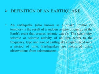  DEFINITION OF AN EARTHQUAKE
• An earthquake (also known as a quake, tremor or
temblor) is the result of a sudden release of energy in the
Earth's crust that creates seismic wave’s. The seismicity,
seismic or seismic activity of an area refers to the
frequency, type and size of earthquakes experienced over
a period of time. Earthquakes are measured using
observations from seismometers .
 
