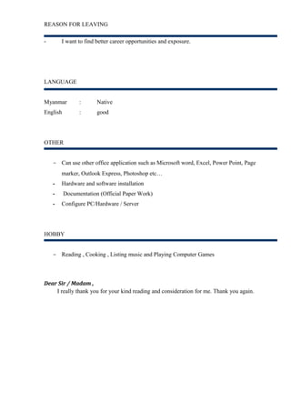 REASON FOR LEAVING 
- I want to find better career opportunities and exposure. 
LANGUAGE 
Myanmar : Native 
English : good 
OTHER 
- Can use other office application such as Microsoft word, Excel, Power Point, Page 
marker, Outlook Express, Photoshop etc… 
- Hardware and software installation 
- Documentation (Official Paper Work) 
- Configure PC/Hardware / Server 
HOBBY 
- Reading , Cooking , Listing music and Playing Computer Games 
Dear Sir / Madam , 
I really thank you for your kind reading and consideration for me. Thank you again. 
