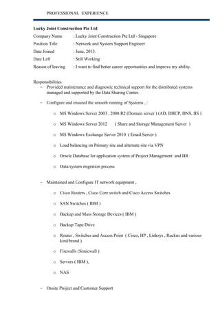 PROFESSIONAL EXPERIENCE 
Lucky Joint Construction Pte Ltd 
Company Name : Lucky Joint Construction Pte Ltd - Singapore 
Position Title : Network and System Support Engineer 
Date Joined : June, 2013. 
Date Left : Still Working 
Reason of leaving : I want to find better career opportunities and improve my ability. 
Responsibilities 
- Provided maintenance and diagnostic technical support for the distributed systems 
managed and supported by the Data Sharing Center. 
- Configure and ensured the smooth running of Systems , : 
o MS Windows Server 2003 , 2008 R2 (Domain server ) (AD, DHCP, DNS, IIS ) 
o MS Windows Server 2012 ( Share and Storage Management Server ) 
o MS Windows Exchange Server 2010 ( Email Server ) 
o Load balancing on Primary site and alternate site via VPN 
o Oracle Database for application system of Project Management and HR 
o Data/system migration process 
- Maintained and Configure IT network equipment , 
o Cisco Routers , Cisco Core switch and Cisco Access Switches 
o SAN Switches ( IBM ) 
o Backup and Mass Storage Devices ( IBM ) 
o Backup Tape Drive 
o Router , Switches and Access Point ( Cisco, HP , Linksys , Ruckus and various 
kind/brand ) 
o Firewalls (Sonicwall ) 
o Servers ( IBM ), 
o NAS 
- Onsite Project and Customer Support 
 