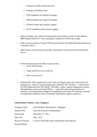 o Incharge of Cable Structuring Team 
o Incharge of Patching Team 
o PTN installation for SingTel Exchange 
o SDH Installation for SingTel Exchange 
o Wireless Project and customer support 
o CCTV installation and customer support 
- Had to schedule, run, monitor the backup jobs and maintain records for tape libraries, 
IBM Storage Hard Drive Array and prepare schedule for offsite tape storage. 
- Make sure the running of Tunnel VPN between Primary Site (HQ office)and alternate site 
( operation office ) 
- Make sure to secure all system and data, controlling by sonicwall firewall and Domain 
Server. 
- Performed and maintained office security system , 
o CCTV DVR System 
o Finger print/Face access software 
o Door Access Server 
- Performed IT office administrative tasks such as configure print server and control all 
printing jobs , routine IT housekeeping tasks ( Windows XP/ Windows 7 / Mac OS and 
all office application like MS outlook , MS office , adobe , project management system , 
HR application system and AutoCAD etc… ) and audit checks/documentation on 
processes. Provided technical support to troubleshoot and resolve PC hardware, software 
and application problems with a consistently high-quality support experience. 
Glenn Defense Marine ( Asia ) Singapore 
Company Name : Glenn Defense Marine(Asia) - Singapore 
Position Title : Network & Systems Administrator 
Date Joined : December 12, 2011. 
Date Left : May , 2013 
Reason of leaving : I want to find better career opportunities and exposure. 
Responsibilities 
 
