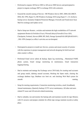 - Performed to migrate AD Server 2003 to AD server 2008 Servers and participated in 
project to migrate exchange 2007 to exchange 2010 with contractor. 
- Ensured the smooth running of Servers - MS Windows Server 2003, 2008 (AD, DHCP, 
DNS, IIS, VPN, Hyper-V), MS Windows Exchange 2010 using Hyper-V , CA ArcServe 
backup server, Symantec Endpoint Protection Manager, Firewalls and Trand micro Scan 
Mail for exchange and Update server. 
- Had to Setup new Routers , switches and maintain the high availabilities of IT network 
equipments Routers & Switches (Cisco), Wiress(Linksys),Firewalls (Cisco ASA, 
Checkpoint, Fortinet), Servers (IBM, HP, Dell), Storage System(NAS (HP,QNAP)/SAN ) 
, SSL-VPN (Juniper) so office’s activities are not disrupted. 
- Participated in projects to install new Servers, systems and ensure security of systems 
with the experience in project management and network designing for both local and 
other country’s offices. 
- Performed Email server admin & backup, Spam log monitoring, , Maintained PABX 
phone system, Email storage monitoring & maintenance, Email transaction 
logging/clearing, 
- Had to maintain and manage the Exchange server 2010 daily for creating mail accounts 
and group emails, deleting unused accounts, blocking the Spam mails, clearing the 
exchange database logs, Database size limit etc. and checking Web Mail system for 
smooth running. 
- Setup for meeting requirements, Connection monitoring (wireless, email, broadband), 
Annual maintenance, Quarterly backup, CCTV server maintenance, All other end users 
related IT issues and All network related monitoring. 
- Had to schedule, run and monitor the backup jobs and maintain records for tape libraries 
with CA arcserve and prepare schedule for offsite tape storage maintain records at safety 
place. 
 