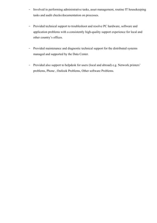 - Involved in performing administrative tasks, asset management, routine IT housekeeping 
tasks and audit checks/documentation on processes. 
- Provided technical support to troubleshoot and resolve PC hardware, software and 
application problems with a consistently high-quality support experience for local and 
other country’s offices. 
- Provided maintenance and diagnostic technical support for the distributed systems 
managed and supported by the Data Center. 
- Provided also support to helpdesk for users (local and abroad) e.g. Network printers’ 
problems, Phone , Outlook Problems, Other software Problems. 
 