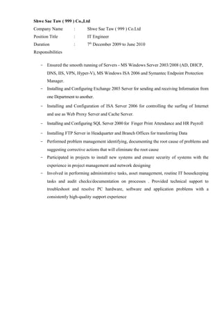 Shwe Sae Taw ( 999 ) Co.,Ltd 
Company Name : Shwe Sae Taw ( 999 ) Co.Ltd 
Position Title : IT Engineer 
Duration : 7th December 2009 to June 2010 
Responsibilities 
- Ensured the smooth running of Servers - MS Windows Server 2003/2008 (AD, DHCP, 
DNS, IIS, VPN, Hyper-V), MS Windows ISA 2006 and Symantec Endpoint Protection 
Manager. 
- Installing and Configuring Exchange 2003 Server for sending and receiving Information from 
one Department to another. 
- Installing and Configuration of ISA Server 2006 for controlling the surfing of Internet 
and use as Web Proxy Server and Cache Server. 
- Installing and Configuring SQL Server 2000 for Finger Print Attendance and HR Payroll 
- Installing FTP Server in Headquarter and Branch Offices for transferring Data 
- Performed problem management identifying, documenting the root cause of problems and 
suggesting corrective actions that will eliminate the root cause 
- Participated in projects to install new systems and ensure security of systems with the 
experience in project management and network designing 
- Involved in performing administrative tasks, asset management, routine IT housekeeping 
tasks and audit checks/documentation on processes . Provided technical support to 
troubleshoot and resolve PC hardware, software and application problems with a 
consistently high-quality support experience 
 