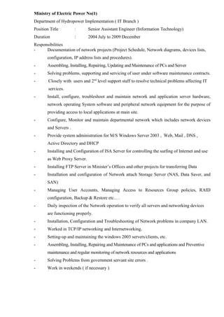 Ministry of Electric Power No(1) 
Department of Hydropower Implementation ( IT Branch ) 
Position Title : Senior Assistant Engineer (Information Technology) 
Duration : 2004 July to 2009 December 
Responsibilities 
- Documentation of network projects (Project Schedule, Network diagrams, devices lists, 
configuration, IP address lists and procedures). 
- Assembling, Installing, Repairing, Updating and Maintenance of PCs and Server 
- Solving problems, supporting and servicing of user under software maintenance contracts. 
- Closely with users and 2nd level support staff to resolve technical problems affecting IT 
services. 
- Install, configure, troubleshoot and maintain network and application server hardware, 
network operating System software and peripheral network equipment for the purpose of 
providing access to local applications at main site. 
- Configure, Monitor and maintain departmental network which includes network devices 
and Servers . 
- Provide system administration for M/S Windows Server 2003 , Web, Mail , DNS , 
Active Directory and DHCP 
- Installing and Configuration of ISA Server for controlling the surfing of Internet and use 
as Web Proxy Server. 
- Installing FTP Server in Minister’s Offices and other projects for transferring Data 
- Installation and configuration of Network attach Storage Server (NAS, Data Saver, and 
SAN) 
- Managing User Accounts, Managing Access to Resources Group policies, RAID 
configuration, Backup & Restore etc... . 
- Daily inspection of the Network operation to verify all servers and networking devices 
are functioning properly. 
- Installation, Configuration and Troubleshooting of Network problems in company LAN. 
- Worked in TCP/IP networking and Internetworking. 
- Setting-up and maintaining the windows 2003 servers/clients, etc. 
- Assembling, Installing, Repairing and Maintenance of PCs and applications and Preventive 
maintenance and regular monitoring of network resources and applications 
- Solving Problems from government servant site errors . 
- Work in weekends ( if necessary ) 
 
