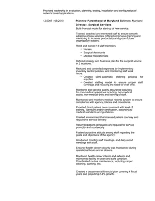 Provided leadership in evaluation, planning, testing, installation and configuration of
network based applications.
12/2007 - 05/2010 Planned Parenthood of Maryland Baltimore, Maryland
Director, Surgical Services
Built financial model for start-up of new service.
Trained, coached and mentored staff to ensure smooth
adoption of new services. Offered continuous training and
mentoring to increase productivity and groom future
organization leaders.
Hired and trained 14 staff members.
• Nurses
• Surgical Assistants
• Medical Receptionists
Defined strategy and business plan for the surgical service
in 2 locations.
Reduced and controlled expenses by implementing
inventory control policies, and monitoring staff work
hours.
• Created semi-automatic ordering process for
supplies
• Created staffing model to ensure proper staff
coverage and reducing the need for over time.
Monitored site specific quality assurance activities
for non-medical operations including; non-medical
audits, non-medical drills and training of staff.
Maintained and monitors medical records system to ensure
compliance with agency policies and procedures.
Provided direct patient care consistent with level of
training, licensure and/or certification, according to
medical standards and guidelines.
Created environment that stressed patient courtesy and
responsive service delivery.
Resolved patient complaints and request for service
promptly and courteously.
Fosterd a positive attitude among staff regarding the
goals and objectives of the agency.
Conducted monthly staff meetings, and daily report
meetings with staff.
Ensured health center security was maintained during
operational hours and at closure.
Monitored health center interior and exterior and
maintained facility in clean and safe condition.
Coordinated routine maintenance, including carpet
cleaning, painting, etc.
Created a departmental financial plan covering 4 fiscal
years and projecting 2-4% growth.
 