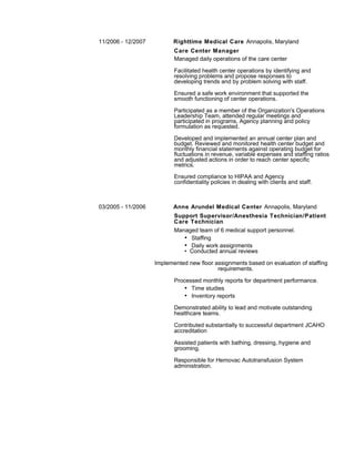 11/2006 - 12/2007 Righttime Medical Care Annapolis, Maryland
Care Center Manager
Managed daily operations of the care center
Facilitated health center operations by identifying and
resolving problems and propose responses to
developing trends and by problem solving with staff.
Ensured a safe work environment that supported the
smooth functioning of center operations.
Participated as a member of the Organization's Operations
Leadership Team, attended regular meetings and
participated in programs, Agency planning and policy
formulation as requested.
Developed and implemented an annual center plan and
budget. Reviewed and monitored health center budget and
monthly financial statements against operating budget for
fluctuations in revenue, variable expenses and staffing ratios
and adjusted actions in order to reach center specific
metrics.
Ensured compliance to HIPAA and Agency
confidentiality policies in dealing with clients and staff.
03/2005 - 11/2006 Anne Arundel Medical Center Annapolis, Maryland
Support Supervisor/Anesthesia Technician/Patient
Care Technician
Managed team of 6 medical support personnel.
• Staffing
• Daily work assignments
• Conducted annual reviews
Implemented new floor assignments based on evaluation of staffing
requirements.
Processed monthly reports for department performance.
• Time studies
• Inventory reports
Demonstrated ability to lead and motivate outstanding
healthcare teams.
Contributed substantially to successful department JCAHO
accreditation
Assisted patients with bathing, dressing, hygiene and
grooming.
Responsible for Hemovac Autotransfusion System
administration.
 