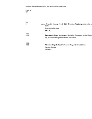 Assisted doctors with surgeries and non-invasive procedures.
Educat
ion
200
5 Anne Arundel County Fire & EMS Training Academy, Millersville, M
States
Emergency Services
EMT-B
1995-
1999 Tennessee State University, Nashville , Tennessee, United States
BS, Business Management/Human Resources
1994-
1995 Atholton High School, Columbia, Maryland, United States
General Studies
Diploma
 