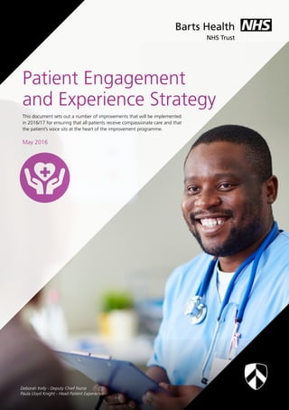 1
This document sets out a number of improvements that will be implemented
in 2016/17 for ensuring that all patients receive compassionate care and that
the patient’s voice sits at the heart of the improvement programme.
May 2016
Patient Engagement
and Experience Strategy
Deborah Kelly - Deputy Chief Nurse
Paula Lloyd Knight - Head Patient Experience
 