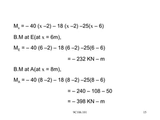 9C106.101 15
Mx = – 40 (x –2) – 18 (x –2) –25(x – 6)
B.M at E(at x = 6m),
ME = – 40 (6 –2) – 18 (6 –2) –25(6 – 6)
= – 232 KN – m
B.M at A(at x = 8m),
MA = – 40 (8 –2) – 18 (8 –2) –25(8 – 6)
= – 240 – 108 – 50
= – 398 KN – m
 