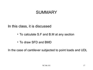 9C106.101 17
SUMMARY
In this class, it is discussed
• To calculate S.F and B.M at any section
• To draw SFD and BMD
In the case of cantilever subjected to point loads and UDL
 