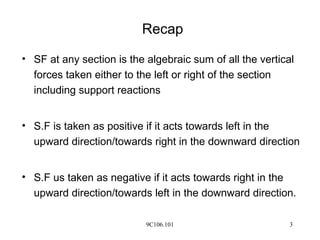 9C106.101 3
Recap
• SF at any section is the algebraic sum of all the vertical
forces taken either to the left or right of the section
including support reactions
• S.F is taken as positive if it acts towards left in the
upward direction/towards right in the downward direction
• S.F us taken as negative if it acts towards right in the
upward direction/towards left in the downward direction.
 