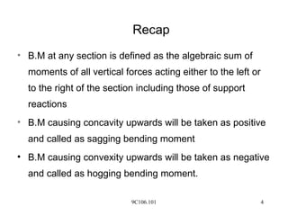 9C106.101 4
Recap
• B.M at any section is defined as the algebraic sum of
moments of all vertical forces acting either to the left or
to the right of the section including those of support
reactions
• B.M causing concavity upwards will be taken as positive
and called as sagging bending moment
• B.M causing convexity upwards will be taken as negative
and called as hogging bending moment.
 