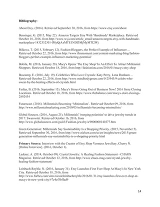 14	
Bibliography:
About Etsy. (2016). Retrieved September 30, 2016, from https://www.etsy.com/about
Bensinger, G. (2015, May 22). Amazon Targets Etsy With 'Handmade' Marketplace. Retrieved
October 18, 2016, from http://www.wsj.com/article_email/amazon-targets-etsy-with-handmade-
marketplace-1432332301-lMyQjAxMTE1NDI5MjMyMTI2Wj
Bilkova, T. (2015, February 12). Fashion Bloggers, the Perfect Example of Influencer ...
Retrieved October 22, 2016, from http://www.thismoment.com/content-marketing-blog/fashion-
bloggers-perfect-example-influencer-marketing-potential/
Bobila, M. (2016, January 28). Macy's Opens 'The Etsy Shop' In An Effort To Attract Millennial
Shoppers. Retrieved October 18, 2016, from http://fashionista.com/2016/01/macys-etsy-shop
Boscamp, E. (2016, July 19). Celebrities Who Love Crystals: Katy Perry, Lena Dunham ...
Retrieved October 22, 2016, from http://www.mindbodygreen.com/0-25945/9-celebs-who-
swear-by-the-healing-effects-of-crystals.html
Farfan, B. (2016, September 15). Macy's Stores Going Out of Business Now! 2016 Store Closing
Locations. Retrieved October 18, 2016, from https://www.thebalance.com/macys-store-closings-
2892434
Futurecast. (2016). Millennials Becoming ‘Minimalists’. Retrieved October 09, 2016, from
http://www.millennialmarketing.com/2010/05/millennials-becoming-minimalists/
Global Sources. (2016, August 25). Millennials' 'merging polarities' to drive jewelry trends in
2017: Swarovski. Retrieved October 16, 2016, from
http://www.globalsources.com/gsol/I/Fashion-jewelry/a/9000000140377.htm
Green Generation: Millennials Say Sustainability Is a Shopping Priority. (2015, November 5).
Retrieved September 30, 2016, from http://www.nielsen.com/us/en/insights/news/2015/green-
generation-millennials-say-sustainability-is-a-shopping-priority.html
Primary Source: Interview with the Creator of Etsy Shop Vermeer Jewellery, Cherry N.
[Online Interview]. (2016, October 1).
Laderer, A. (2014, October 09). Crystal Jewelry: A Healing Fashion Statement - CHAOS
Magazine. Retrieved October 12, 2016, from http://www.chaos-mag.com/crystal-jewelry-
healing-fashion-statement/
Leinbach-Reyhle, N. (2016, January 31). Etsy Launches First Ever Shop At Macy's In New York
City. Retrieved October 18, 2016, from
http://www.forbes.com/sites/nicoleleinbachreyhle/2016/01/31/etsy-launches-first-ever-shop-at-
macys-in-new-york-city/#7e4ef5bffad9
 