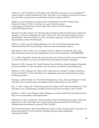 15	
Lindsey, K. (2015, October 14). Will Macy's new One Below concept win over millennials? 9
experts weigh in. Retrieved October 09, 2016, from http://www.retaildive.com/news/will-macys-
new-one-below-concept-win-over-millennials-9-experts-weigh-in/407256/
Mallard, A. (2016, March 10). Jewelry trends at Fall/Winter 2016-2017 Fashion Week.
Retrieved October 01, 2016, from http://en.vogue.fr/jewelry/runway-
trends/diaporama/fwah2016-jewelry-trends-at-fall-winter-2016-2017-fashion-
week/26503#pierres-brutes
Mauriello, D. (2016, January 28). The Etsy Shop Launches at Macy's Herald Square. Retrieved
October 16, 2016, from Mauriello, D. (2016, January 28). The Etsy Shop Launches at Macy's
Herald Square. Retrieved October 16, 2016, from https://blog.etsy.com/news/2016/the-etsy-
shop-launches-at-macys-herald-square/
McCray, L. (2013, June 5). Making Memories Last: The Art of Sentimental Upcycling.
Retrieved October 09, 2016, from https://blog.etsy.com/en/sentimental-objects/
McLellan, M. (2016). Macy's, Inc. Company Overview. Retrieved October 04, 2016, from
http://subscriber.hoovers.com/H/company360/overview.html?companyId=12493000000000
N., C. (2012, September). Handmade crystal jewellery by Vermeer Jewellery. Retrieved October
16, 2016, from https://www.etsy.com/shop/VermeerJewellery?ref=profile_shopname
Palermo, E. (2015, January 20). Crystal Healing: Stone-Cold Facts About Gemstone Treatments.
Retrieved October 22, 2016, from http://www.livescience.com/40347-crystal-healing.html
Roberts, S. (2015, February 16). What is BLE | Bluetooth Low Energy? A Guide for Retailers.
Retrieved October 22, 2016, from http://www.shoppertrak.com/what-is-bluetooth-low-energy-
ble-bluetooth-smart/
Rollandi, I. (2014, October 16). The 10 Best Selling Items on Etsy. Retrieved October 18, 2016,
from http://www.insidermonkey.com/blog/the-10-best-selling-items-on-etsy-332047/
Roy, V. (2015, August 24). 10 Most Successful Etsy Shops in 2015. Retrieved October 01, 2016,
from http://www.insidermonkey.com/blog/10-most-successful-etsy-shops-in-2015-366529/
Sanabria, A. (2016, June). Magnum SoHo [Magnum Ice Cream, SoHo Pop Up]. Retrieved from
http://www.aureasanabria.com/magnum-soho/
Schawbul, D. (2015, January 20). 10 New Findings About The Millennial Consumer. Retrieved
September 30, 2016, from http://www.forbes.com/sites/danschawbel/2015/01/20/10-new-
findings-about-the-millennial-consumer/#2a6375af28a8
The Fall Of Materialism: Why More Millennials Aspire To Have Nothing. (2015, November 18).
Retrieved October 01, 2016, from http://elitedaily.com/life/culture/millennials-
minimalists/1256085/
 