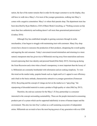 3	
nation, the fact of the matter remains that in order for the target customer to see the display, they
still have to walk into a Macy’s. For most of the younger generations, walking into Macy’s
comes with a negative connotation: Macy’s is where their parents shop. The department store has
been described by Ryan Mathews, CEO of Black Monk Consulting, as “Nothing screams un-hip
more than faux authenticity and nothing doesn’t sell more than generational patronization.”
(Lindsey 2016)
Although Etsy has established strengths in gaining customers through its niche
merchandise, it has begun to struggle with maintaining trust with customers. Many Etsy shop
owners have chosen to outsource the production of their products, cheapening the overall quality
and angering the end consumer. Today’s movement toward minimalism and returning to a more
natural, transparent state has given rise to Millennials moving away from materialism and more
toward expressing their true identity and personal brand (Elite Daily 2015). Growing up during
the Great Recession and a time when a brand’s transparency is more important than the luxury of
it, Millennials are constantly bombarded with information and are seeking simplicity. To view
this trend on the market today, popular brands such as Apple and Levi’s appeal to user efficiency
and a back to the basics attitude, characteristics attractive to younger generations (Futurecast
2016). Recycling and the concept of vintage are hot on the market as is “upcycling,” the
repurposing of discarded material to create a product of high quality or value (McCray 2013).
Therefore, the end-use customer for the Macy’s X Etsy partnership is a consumer
interested in the concept surrounding sustainability. These are the people interested in consuming
products part of a system which can be supported indefinitely in terms of human impact and the
environment. This also ties into Etsy’s culture as a self-sustaining ecosystem of independent
artists. Millennials are on track to have the most buying power of any generation with over $200
 
