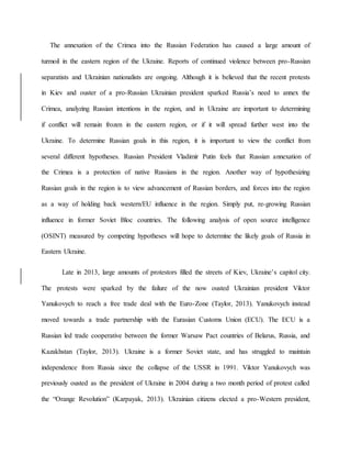 The annexation of the Crimea into the Russian Federation has caused a large amount of
turmoil in the eastern region of the Ukraine. Reports of continued violence between pro-Russian
separatists and Ukrainian nationalists are ongoing. Although it is believed that the recent protests
in Kiev and ouster of a pro-Russian Ukrainian president sparked Russia’s need to annex the
Crimea, analyzing Russian intentions in the region, and in Ukraine are important to determining
if conflict will remain frozen in the eastern region, or if it will spread further west into the
Ukraine. To determine Russian goals in this region, it is important to view the conflict from
several different hypotheses. Russian President Vladimir Putin feels that Russian annexation of
the Crimea is a protection of native Russians in the region. Another way of hypothesizing
Russian goals in the region is to view advancement of Russian borders, and forces into the region
as a way of holding back western/EU influence in the region. Simply put, re-growing Russian
influence in former Soviet Bloc countries. The following analysis of open source intelligence
(OSINT) measured by competing hypotheses will hope to determine the likely goals of Russia in
Eastern Ukraine.
Late in 2013, large amounts of protestors filled the streets of Kiev, Ukraine’s capitol city.
The protests were sparked by the failure of the now ousted Ukrainian president Viktor
Yanukovych to reach a free trade deal with the Euro-Zone (Taylor, 2013). Yanukovych instead
moved towards a trade partnership with the Eurasian Customs Union (ECU). The ECU is a
Russian led trade cooperative between the former Warsaw Pact countries of Belarus, Russia, and
Kazakhstan (Taylor, 2013). Ukraine is a former Soviet state, and has struggled to maintain
independence from Russia since the collapse of the USSR in 1991. Viktor Yanukovych was
previously ousted as the president of Ukraine in 2004 during a two month period of protest called
the “Orange Revolution” (Karpayak, 2013). Ukrainian citizens elected a pro-Western president,
 