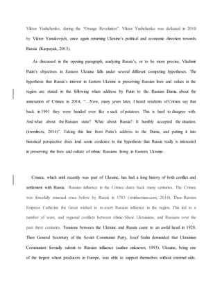 Viktor Yushchenko, during the “Orange Revolution”. Viktor Yushchenko was defeated in 2010
by Viktor Yanukovych, once again returning Ukraine’s political and economic direction towards
Russia (Karpayak, 2013).
As discussed in the opening paragraph, analyzing Russia’s, or to be more precise, Vladimir
Putin’s objectives in Eastern Ukraine falls under several different competing hypotheses. The
hypothesis that Russia’s interest in Eastern Ukraine is preserving Russian lives and values in the
region are stated in the following when address by Putin to the Russian Duma about the
annexation of Crimea in 2014, “…Now, many years later, I heard residents of Crimea say that
back in 1991 they were handed over like a sack of potatoes. This is hard to disagree with.
And what about the Russian state? What about Russia? It humbly accepted the situation.
(kremlin.ru, 2014)”. Taking this line from Putin’s address to the Duma, and putting it into
historical perspective does lend some credence to the hypothesis that Russia really is interested
in preserving the lives and culture of ethnic Russians living in Eastern Ukraine.
Crimea, which until recently was part of Ukraine, has had a long history of both conflict and
settlement with Russia. Russian influence in the Crimea dates back many centuries. The Crimea
was forcefully annexed once before by Russia in 1783 (smithsonian.com, 2014). Then Russian
Empress Catherine the Great wished to re-exert Russian influence in the region. This led to a
number of wars, and regional conflicts between ethnic-Slavic Ukrainians, and Russians over the
past three centuries. Tensions between the Ukraine and Russia came to an awful head in 1928.
Then General Secretary of the Soviet Communist Party, Josef Stalin demanded that Ukrainian
Communists formally submit to Russian influence (author unknown, 1993). Ukraine, being one
of the largest wheat producers in Europe, was able to support themselves without external aide.
 