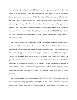 Knowing this, and needing to teach Ukrainian peasants a painful lesson, Stalin ordered the
seizure of all grain from the Ukraine for transportation to either Russia, for use or trade by the
Russian government (author unknown, 1993). The effects of this policy did not take full effect
for about a year. Ukrainian peasants had a grain and wheat surplus. Stalin ordered the further
seizure of grain stores, and ordered the execution of peasants caught stealing grain (author
unknown, 1993). The mass starvation of Ukrainians by Stalin became known as the Holodormor
Holocaust (author unknown, 1993). During 1933, it is estimated that 25,000 Ukrainians died a
day, with a final total of Ukrainians killed by Stalin’s forced starvation policy being around 10
million (Cairns, 1989).
The events of World War II transformed Ukraine’s geographical boundaries and ethnic make-
up (Cairns, 1989). Initially, Russian forces were expelled from the Ukraine after Nazi forces
seized Poland, and expanded their military occupation eastward (Cairns, 1989). Occupying Nazi
forces executed gypsies and native Slavic peoples in Ukraine. A pro-Ukrainian insurgency,
coupled with advancing Soviet forces repelled Nazi forces within Ukraine and Poland. The
genocide of native Ukrainians, and eventual post war settlement of Russians in the Ukraine
transformed the population demographic of the Ukraine. Post-war resettlements of Russians in
Eastern Ukraine, shared communist ideologies/governance, and the formal annexation of the
Ukraine into the Soviet Union via The Warsaw Pact placed the Ukraine firmly under the control
of Moscow.
The economic/political crash and dismantling of the USSR in 1991/1992 appeared to do very
little in regards to changing population demographics in the Ukraine. Ukrainians living in the
Eastern and Crimean region of the Ukraine appear to largely identify with Russia either
 