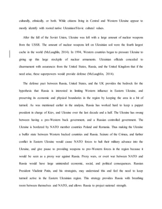 culturally, ethnically, or both. While citizens living in Central and Western Ukraine appear to
mostly identify with rooted native Ukrainian/Slavic cultural values.
After the fall of the Soviet Union, Ukraine was left with a large amount of nuclear weapons
from the USSR. The amount of nuclear weapons left on Ukrainian soil were the fourth largest
cache in the world (McLaughlin, 2014). In 1994, Western countries began to pressure Ukraine to
giving up this large stockpile of nuclear armaments. Ukrainian officials conceded to
disarmament with assurances from the United States, Russia, and the United Kingdom that if the
need arise, these superpowers would provide defense (McLaughlin, 2014).
The defense pact between Russia, United States, and the UK provides the bedrock for the
hypothesis that Russia is interested in limiting Western influence in Eastern Ukraine, and
preserving its economic and physical boundaries in the region by keeping the area in a bit of
turmoil. As was mentioned earlier in the analysis, Russia has worked hard to keep a puppet
president in charge of Kiev, and Ukraine over the last decade and a half. The Ukraine has swung
between having a pro-Western back government, and a Russian controlled government. The
Ukraine is bordered by NATO member countries Poland and Romania. Thus making the Ukraine
a buffer state between Western backed countries and Russia. Seizure of the Crimea, and further
conflict in Eastern Ukraine would cause NATO forces to halt their military advance into the
Ukraine, and give pause to providing weapons to pro-Western forces in the region because it
would be seen as a proxy war against Russia. Proxy wars, or overt war between NATO and
Russia would have large unintended economic, social, and political consequences. Russian
President Vladimir Putin, and his strategists, may understand this and feel the need to keep
turmoil active in the Eastern Ukrainian region. This strategy provides Russia with breathing
room between themselves and NATO, and allows Russia to project national strength.
 