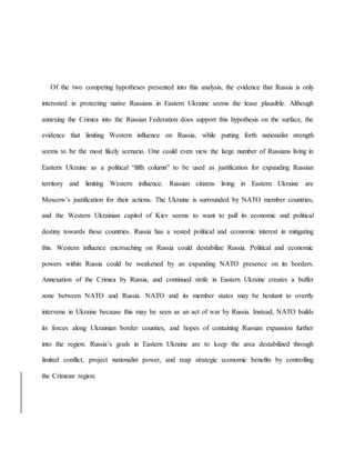 Of the two competing hypotheses presented into this analysis, the evidence that Russia is only
interested in protecting native Russians in Eastern Ukraine seems the lease plausible. Although
annexing the Crimea into the Russian Federation does support this hypothesis on the surface, the
evidence that limiting Western influence on Russia, while putting forth nationalist strength
seems to be the most likely scenario. One could even view the large number of Russians living in
Eastern Ukraine as a political “fifth column” to be used as justification for expanding Russian
territory and limiting Western influence. Russian citizens living in Eastern Ukraine are
Moscow’s justification for their actions. The Ukraine is surrounded by NATO member countries,
and the Western Ukrainian capitol of Kiev seems to want to pull its economic and political
destiny towards these countries. Russia has a vested political and economic interest in mitigating
this. Western influence encroaching on Russia could destabilize Russia. Political and economic
powers within Russia could be weakened by an expanding NATO presence on its borders.
Annexation of the Crimea by Russia, and continued strife in Eastern Ukraine creates a buffer
zone between NATO and Russia. NATO and its member states may be hesitant to overtly
intervene in Ukraine because this may be seen as an act of war by Russia. Instead, NATO builds
its forces along Ukrainian border counties, and hopes of containing Russian expansion further
into the region. Russia’s goals in Eastern Ukraine are to keep the area destabilized through
limited conflict, project nationalist power, and reap strategic economic benefits by controlling
the Crimean region.
 