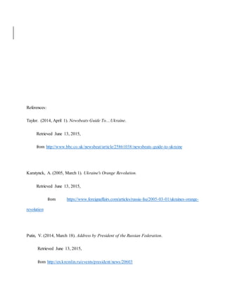 References:
Taylor. (2014, April 1). Newsbeats Guide To....Ukraine.
Retrieved June 13, 2015,
from http://www.bbc.co.uk/newsbeat/article/25861038/newsbeats-guide-to-ukraine
Karatynck, A. (2005, March 1). Ukraine's Orange Revolution.
Retrieved June 13, 2015,
from https://www.foreignaffairs.com/articles/russia-fsu/2005-03-01/ukraines-orange-
revolution
Putin, V. (2014, March 18). Address by President of the Russian Federation.
Retrieved June 13, 2015,
from http://en.kremlin.ru/events/president/news/20603
 