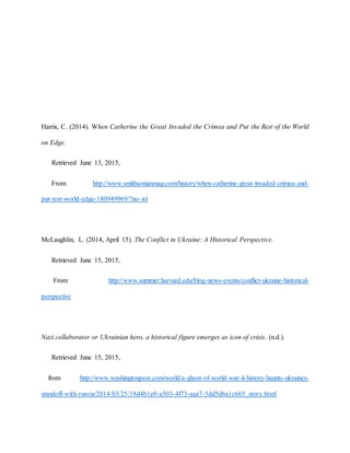 Harris, C. (2014). When Catherine the Great Invaded the Crimea and Put the Rest of the World
on Edge.
Retrieved June 13, 2015,
From http://www.smithsonianmag.com/history/when-catherine-great-invaded-crimea-and-
put-rest-world-edge-180949969/?no-ist
McLaughlin, L. (2014, April 15). The Conflict in Ukraine: A Historical Perspective.
Retrieved June 15, 2015,
From http://www.summer.harvard.edu/blog-news-events/conflict-ukraine-historical-
perspective
Nazi collaborator or Ukrainian hero, a historical figure emerges as icon of crisis. (n.d.).
Retrieved June 15, 2015,
from http://www.washingtonpost.com/world/a-ghost-of-world-war-ii-history-haunts-ukraines-
standoff-with-russia/2014/03/25/18d4b1e0-a503-4f73-aaa7-5dd5d6a1c665_story.html
 