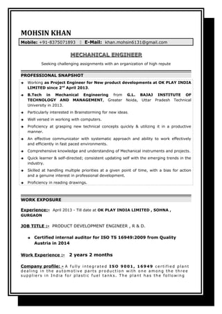 MOHSIN KHAN
Mobile: +91-8375071893  E-Mail: khan.mohsin6131@gmail.com
MECHANICAL ENGINEERMECHANICAL ENGINEER
Seeking challenging assignments with an organization of high repute
PROFESSIONAL SNAPSHOT
 Working as Project Engineer for New product developments at OK PLAY INDIA
LIMITED since 2nd
April 2013.
 B.Tech in Mechanical Engineering from G.L. BAJAJ INSTITUTE OF
TECHNOLOGY AND MANAGEMENT, Greater Noida, Uttar Pradesh Technical
University in 2013.
 Particularly interested in Brainstorming for new ideas.
 Well versed in working with computers.
 Proficiency at grasping new technical concepts quickly & utilizing it in a productive
manner.
 An effective communicator with systematic approach and ability to work effectively
and efficiently in fast paced environments.
 Comprehensive knowledge and understanding of Mechanical instruments and projects.
 Quick learner & self-directed; consistent updating self with the emerging trends in the
industry.
 Skilled at handling multiple priorities at a given point of time, with a bias for action
and a genuine interest in professional development.
 Proficiency in reading drawings.
WORK EXPOSURE
Experience:- April 2013 - Till date at OK PLAY INDIA LIMITED , SOHNA ,
GURGAON
JOB TITLE :- PRODUCT DEVELOPMENT ENGINEER , R & D.
 Certified internal auditor for ISO TS 16949:2009 from Quality
Austria in 2014
Work Experience :- 2 years 2 months
Company profile: - A fully inte gr ate d ISO 9001, 16949 cer tifie d plant
de aling in the auto mo tive par ts pr o ductio n w ith o ne amo ng the thr e e
supplie r s in India fo r plastic fue l tanks. T he plant has the fo llo w ing
 
