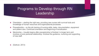 Programs to Develop through RN
Leadership
 Orientation – starting the right way, providing new nurses with survival tools and
knowledge of human resources and organizational processes.
 Preceptorship – on the job training of nursing skills, tasks, documentation, equipment
and patient care. Continued orientation and beginning of socialization.
 Mentorship – Usually begins after preceptorship is finished. Is longer term and
involves a more personal relationship. Involves the guidance, nurturing and supporting
of new staff.
 (Sullivan, 2013)
 
