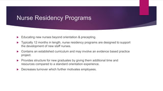 Nurse Residency Programs
 Educating new nurses beyond orientation & precepting.
 Typically 12 months in length, nurse residency programs are designed to support
the development of new staff nurses.
 Contains an established curriculum and may involve an evidence based practice
project.
 Provides structure for new graduates by giving them additional time and
resources compared to a standard orientation experience.
 Decreases turnover which further motivates employees.
 