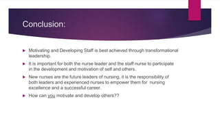 Conclusion:
 Motivating and Developing Staff is best achieved through transformational
leadership.
 It is important for both the nurse leader and the staff nurse to participate
in the development and motivation of self and others.
 New nurses are the future leaders of nursing, it is the responsibility of
both leaders and experienced nurses to empower them for nursing
excellence and a successful career.
 How can you motivate and develop others??
 