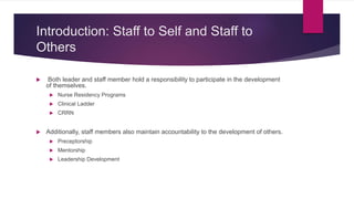 Introduction: Staff to Self and Staff to
Others
 Both leader and staff member hold a responsibility to participate in the development
of themselves.
 Nurse Residency Programs
 Clinical Ladder
 CRRN
 Additionally, staff members also maintain accountability to the development of others.
 Preceptorship
 Mentorship
 Leadership Development
 